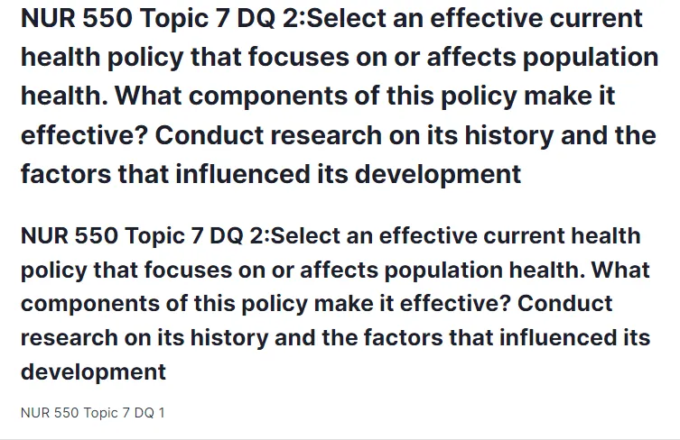 NUR 550 Topic 7 DQ 2:Select an effective current health policy that focuses on or affects population health. What components of this policy make it effective? Conduct research on its history and the factors that influenced its development